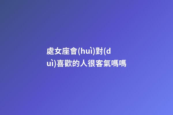 處女座會(huì)對(duì)喜歡的人很客氣嗎嗎-第1張-星座運(yùn)勢(shì)-玄機(jī)派