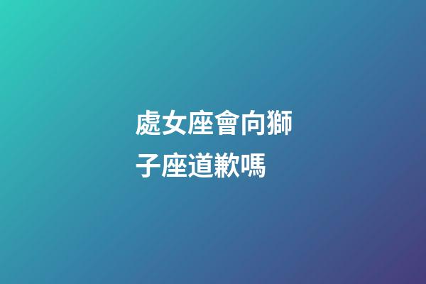 處女座會向獅子座道歉嗎-第1張-星座運勢-玄機派