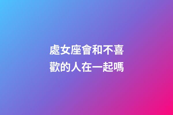 處女座會和不喜歡的人在一起嗎-第1張-星座運勢-玄機派