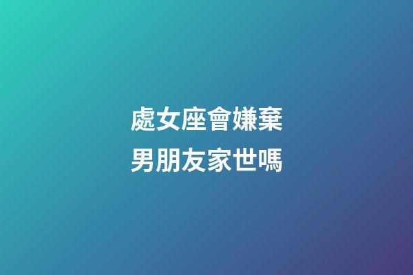處女座會嫌棄男朋友家世嗎-第1張-星座運勢-玄機派