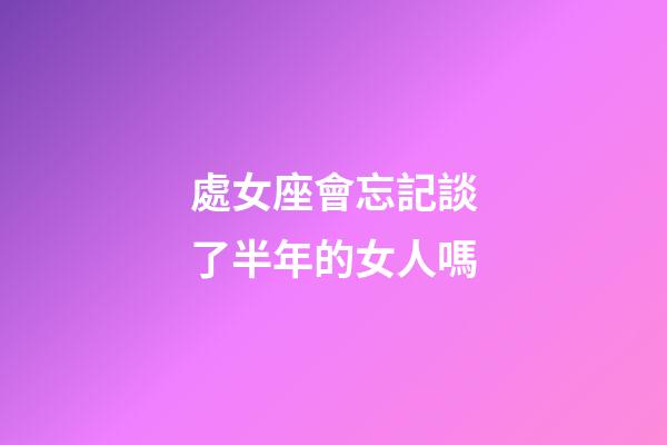 處女座會忘記談了半年的女人嗎-第1張-星座運勢-玄機派