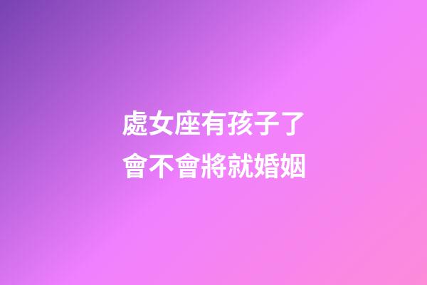 處女座有孩子了會不會將就婚姻-第1張-星座運勢-玄機派