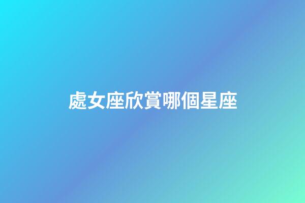 處女座欣賞哪個星座-第1張-星座運勢-玄機派