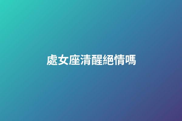 處女座清醒絕情嗎-第1張-星座運勢-玄機派