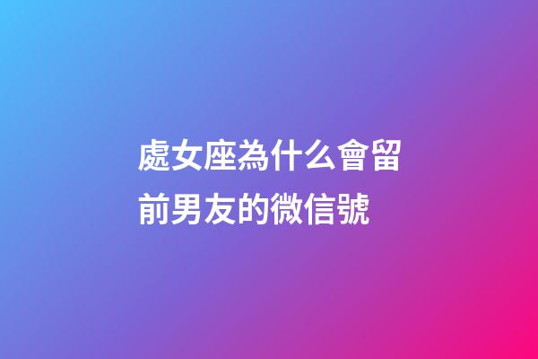 處女座為什么會留前男友的微信號-第1張-星座運勢-玄機派