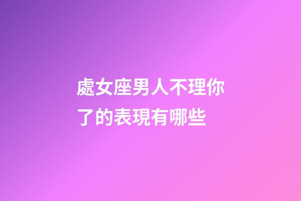 處女座男人不理你了的表現有哪些-第1張-星座運勢-玄機派