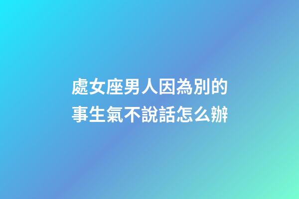 處女座男人因為別的事生氣不說話怎么辦-第1張-星座運勢-玄機派