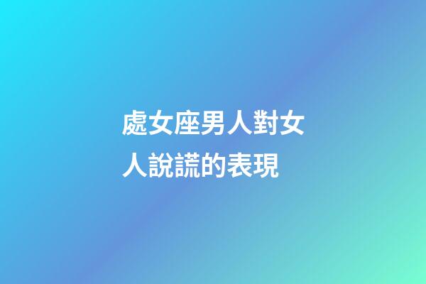 處女座男人對女人說謊的表現-第1張-星座運勢-玄機派