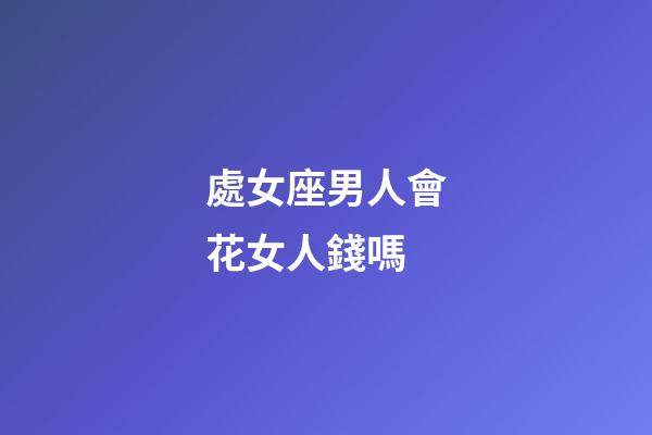 處女座男人會花女人錢嗎-第1張-星座運勢-玄機派