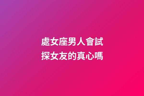 處女座男人會試探女友的真心嗎-第1張-星座運勢-玄機派