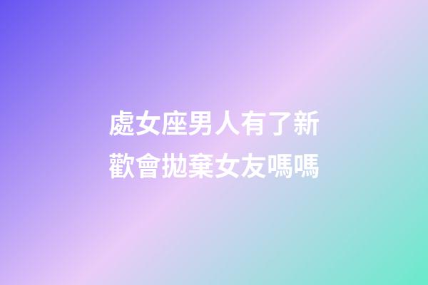 處女座男人有了新歡會拋棄女友嗎嗎-第1張-星座運勢-玄機派