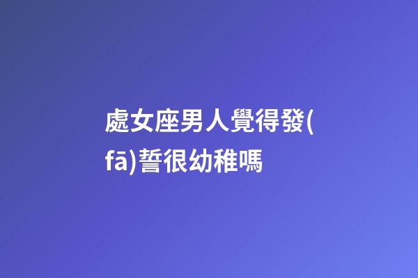 處女座男人覺得發(fā)誓很幼稚嗎-第1張-星座運(yùn)勢-玄機(jī)派