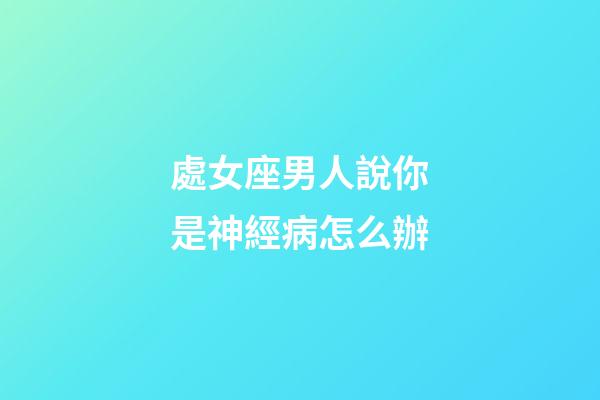 處女座男人說你是神經病怎么辦-第1張-星座運勢-玄機派