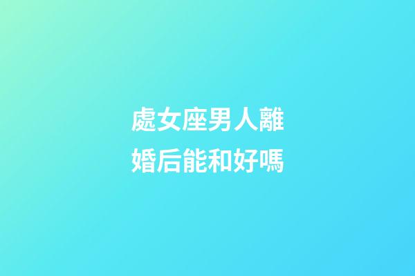 處女座男人離婚后能和好嗎-第1張-星座運勢-玄機派