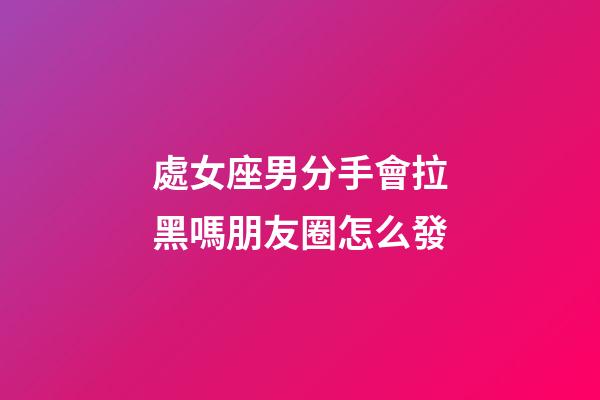處女座男分手會拉黑嗎朋友圈怎么發-第1張-星座運勢-玄機派