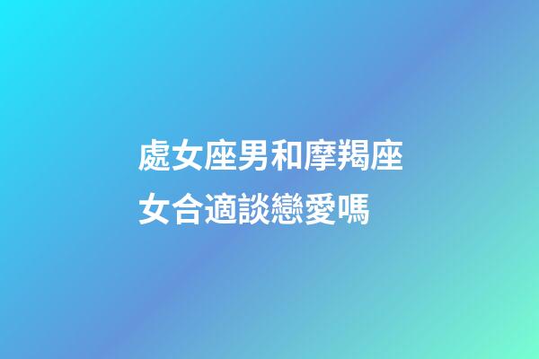 處女座男和摩羯座女合適談戀愛嗎-第1張-星座運勢-玄機派