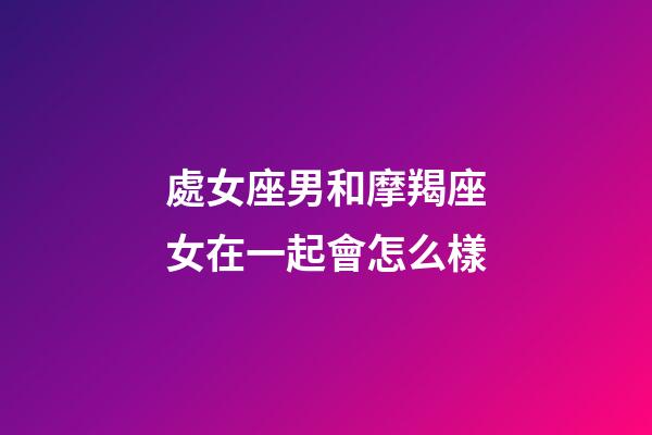 處女座男和摩羯座女在一起會怎么樣-第1張-星座運勢-玄機派