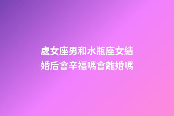 處女座男和水瓶座女結婚后會辛福嗎會離婚嗎-第1張-星座運勢-玄機派