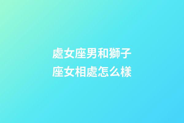處女座男和獅子座女相處怎么樣-第1張-星座運勢-玄機派