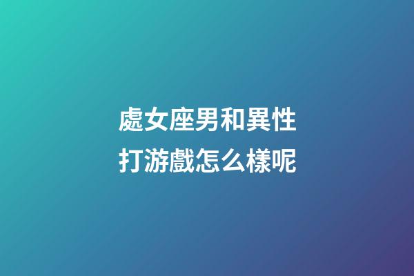 處女座男和異性打游戲怎么樣呢-第1張-星座運勢-玄機派
