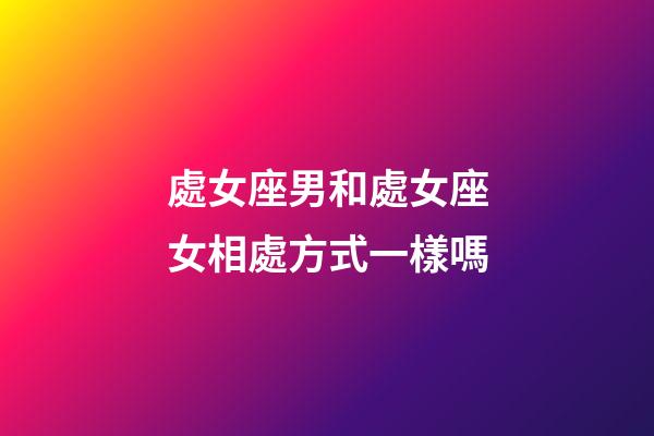 處女座男和處女座女相處方式一樣嗎-第1張-星座運勢-玄機派