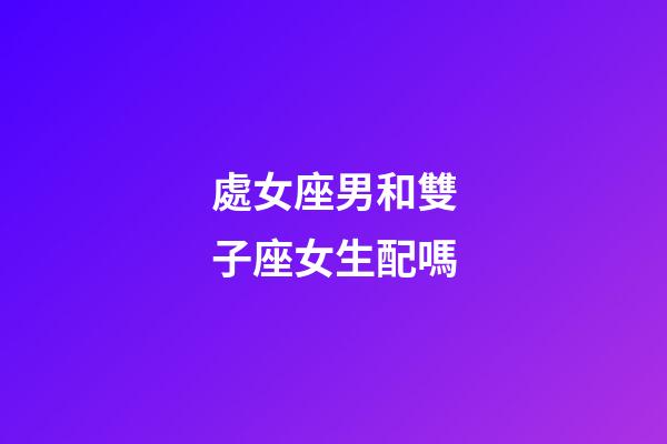 處女座男和雙子座女生配嗎-第1張-星座運勢-玄機派