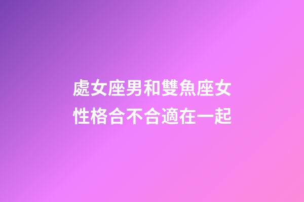 處女座男和雙魚座女性格合不合適在一起-第1張-星座運勢-玄機派
