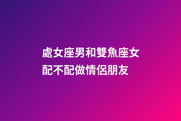 處女座男和雙魚座女配不配做情侶朋友-第1張-星座運勢-玄機派