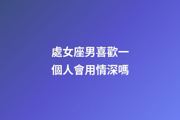 處女座男喜歡一個人會用情深嗎-第1張-星座運勢-玄機派