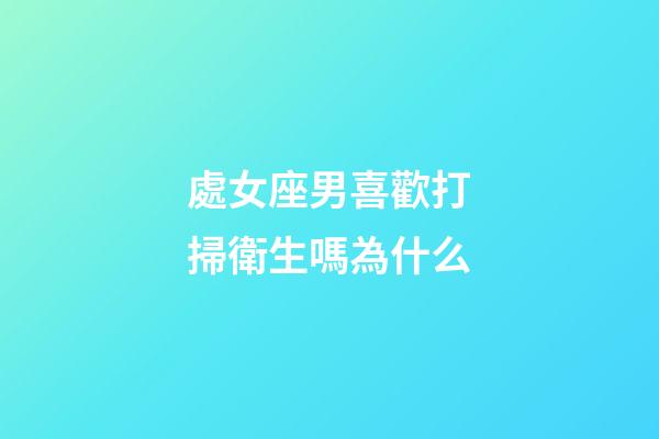 處女座男喜歡打掃衛生嗎為什么-第1張-星座運勢-玄機派