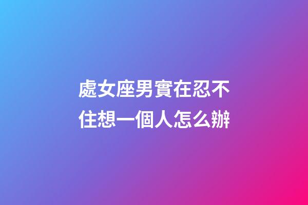 處女座男實在忍不住想一個人怎么辦-第1張-星座運勢-玄機派