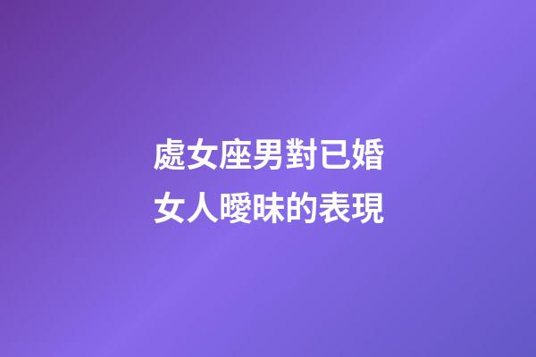 處女座男對已婚女人曖昧的表現-第1張-星座運勢-玄機派