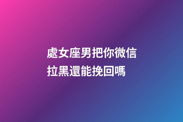 處女座男把你微信拉黑還能挽回嗎-第1張-星座運勢-玄機派