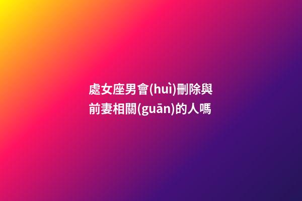 處女座男會(huì)刪除與前妻相關(guān)的人嗎-第1張-星座運(yùn)勢(shì)-玄機(jī)派