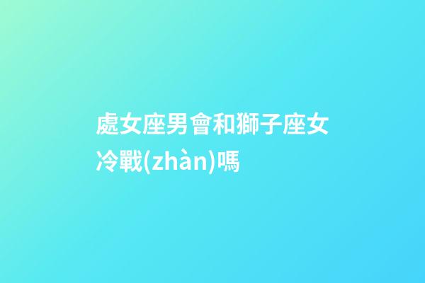 處女座男會和獅子座女冷戰(zhàn)嗎-第1張-星座運勢-玄機派