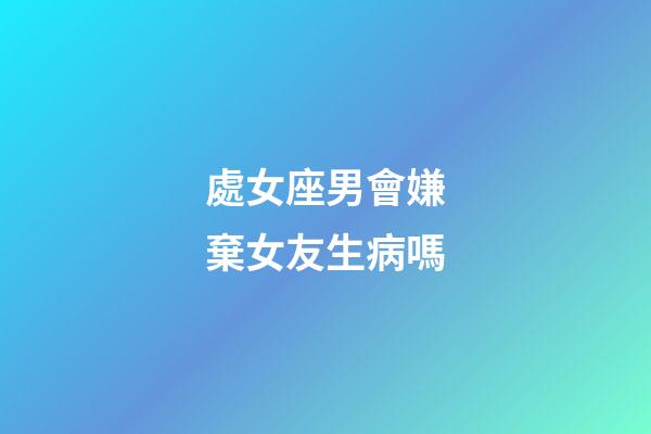 處女座男會嫌棄女友生病嗎-第1張-星座運勢-玄機派