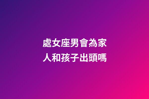 處女座男會為家人和孩子出頭嗎-第1張-星座運勢-玄機派
