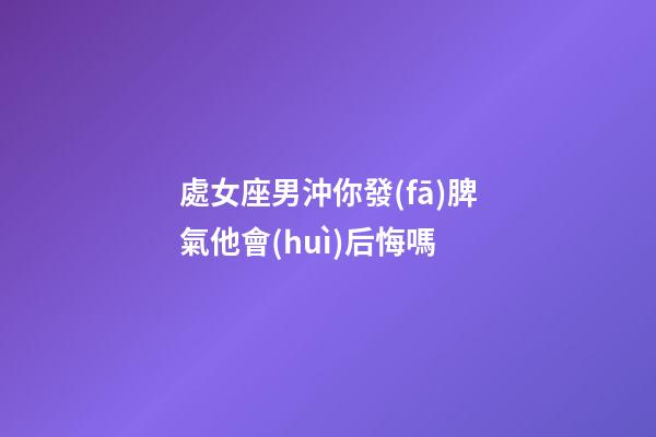 處女座男沖你發(fā)脾氣他會(huì)后悔嗎-第1張-星座運(yùn)勢(shì)-玄機(jī)派