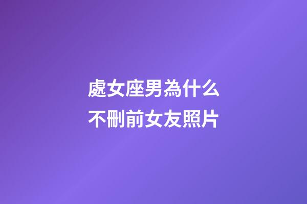 處女座男為什么不刪前女友照片-第1張-星座運勢-玄機派