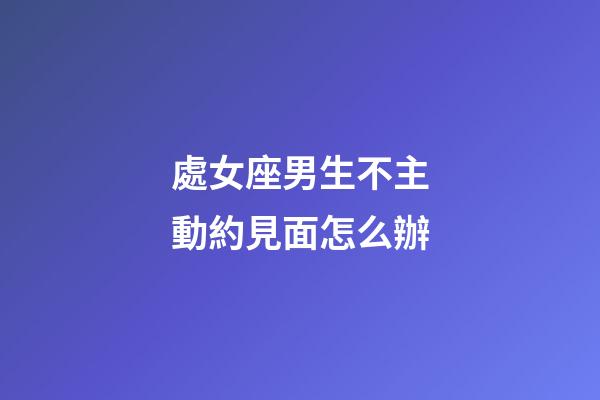 處女座男生不主動約見面怎么辦-第1張-星座運勢-玄機派