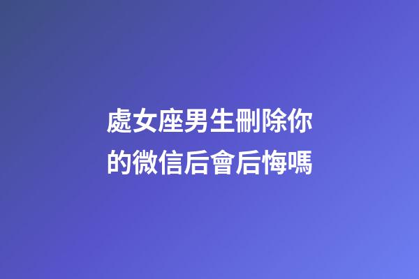 處女座男生刪除你的微信后會后悔嗎-第1張-星座運(yùn)勢-玄機(jī)派