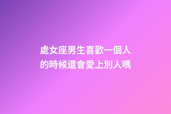 處女座男生喜歡一個人的時候還會愛上別人嗎-第1張-星座運勢-玄機派