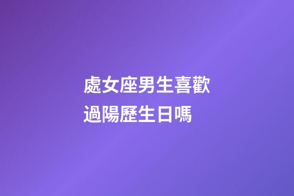 處女座男生喜歡過陽歷生日嗎-第1張-星座運勢-玄機派