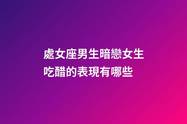 處女座男生暗戀女生吃醋的表現有哪些-第1張-星座運勢-玄機派