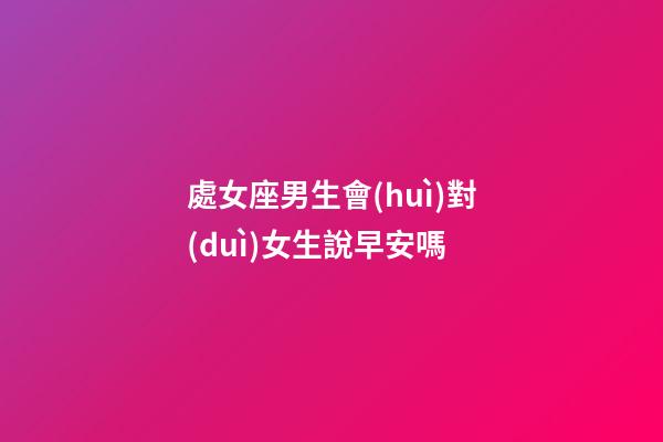 處女座男生會(huì)對(duì)女生說早安嗎-第1張-星座運(yùn)勢-玄機(jī)派
