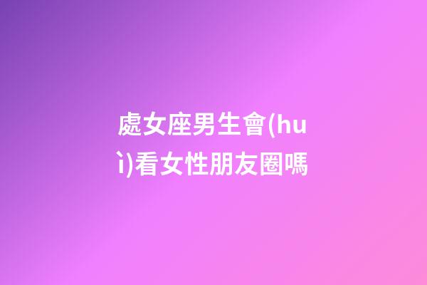 處女座男生會(huì)看女性朋友圈嗎-第1張-星座運(yùn)勢(shì)-玄機(jī)派