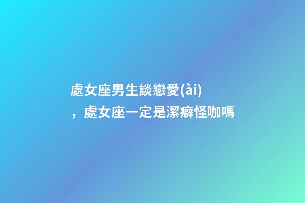 處女座男生談戀愛(ài)，處女座一定是潔癖怪咖嗎