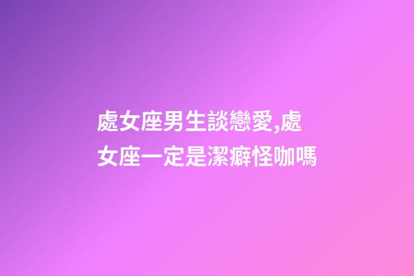 處女座男生談戀愛,處女座一定是潔癖怪咖嗎-第1張-觀點-玄機派
