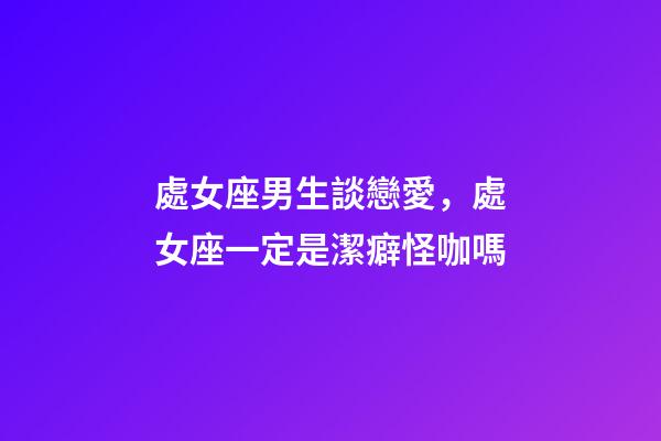 處女座男生談戀愛，處女座一定是潔癖怪咖嗎-第1張-觀點-玄機派