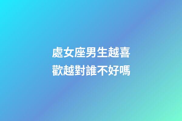 處女座男生越喜歡越對誰不好嗎-第1張-星座運勢-玄機派